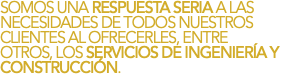SOMOS UNA RESPUESTA SERIA A LAS NECESIDADES DE TODOS NUESTROS CLIENTES AL OFRECERLES, ENTRE OTROS, LOS SERVICIOS DE INGENIERÍA Y CONSTRUCCIÓN.