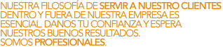 NUESTRA FILOSOFÍA DE SERVIR A NUESTRO CLIENTES DENTRO Y FUERA DE NUESTRA EMPRESA ES ESENCIAL. DANOS TU CONFIANZA Y ESPERA NUESTROS BUENOS RESULTADOS. SOMOS PROFESIONALES.